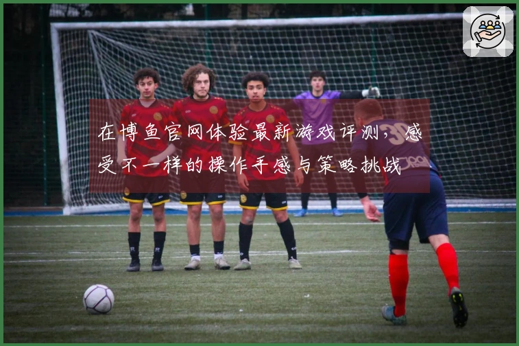 在博鱼官网体验最新游戏评测，感受不一样的操作手感与策略挑战