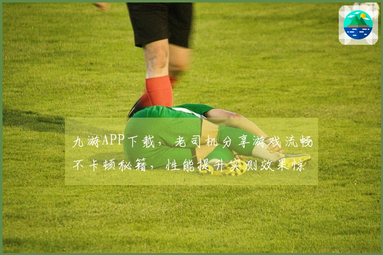 九游APP下载，老司机分享游戏流畅不卡顿秘籍，性能提升实测效果惊人！