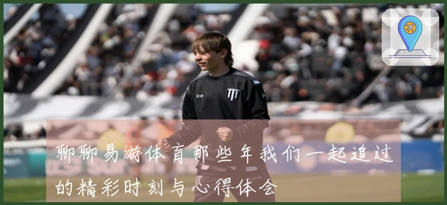 聊聊易游体育那些年我们一起追过的精彩时刻与心得体会