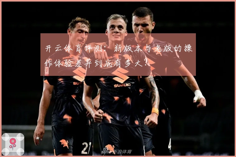 开云体育评测：新版本与老版的操作体验差异到底有多大？