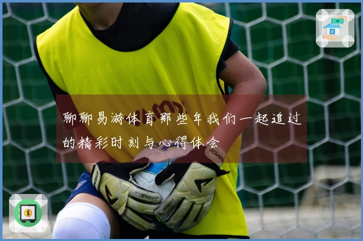 聊聊易游体育那些年我们一起追过的精彩时刻与心得体会