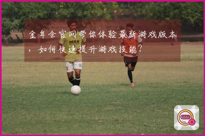 金年会官网带你体验最新游戏版本，如何快速提升游戏技能？