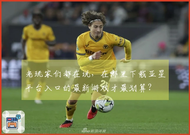 老玩家们都在说，在哪里下载亚星平台入口的最新游戏才最划算？