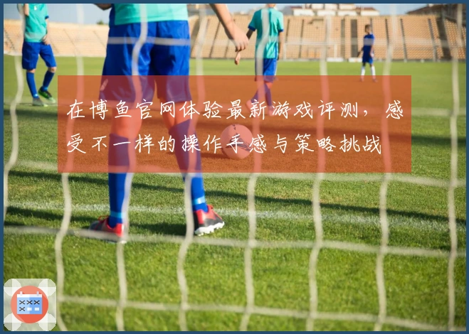 在博鱼官网体验最新游戏评测，感受不一样的操作手感与策略挑战