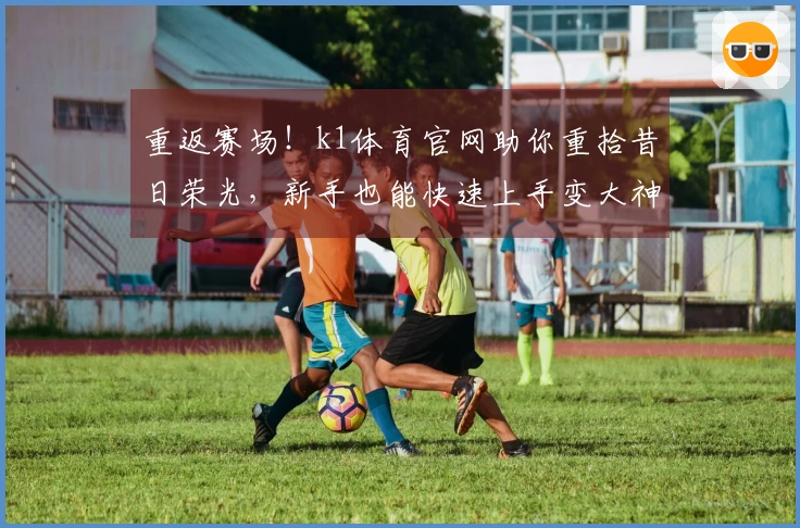 重返赛场！k1体育官网助你重拾昔日荣光，新手也能快速上手变大神