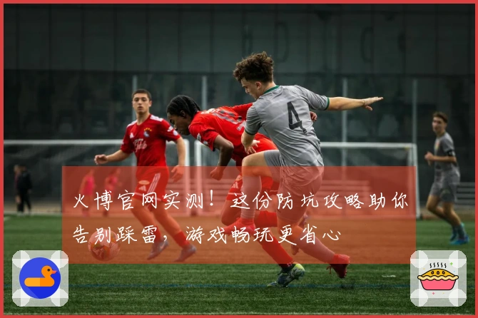 火博官网实测！这份防坑攻略助你告别踩雷，游戏畅玩更省心